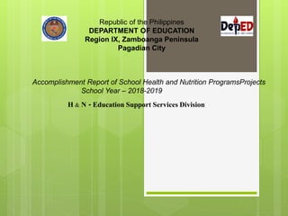 Republic of the Philippines
DEPARTMENT OF EDUCATION
Region IX, Zamboanga Peninsula
Pagadian City
H & N - Education Support Services Division
Accomplishment Report of School Health and Nutrition ProgramsProjects
School Year – 2018-2019
 
