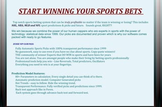 START WINNING YOUR SPORTS BETS 
Top notch sports betting system that can be truly profitable no matter if the team is winning or losing? This includes 
NHL, NBA, MLB and NFL sport predictions & picks and future. Sounds great, RIGHT?! 
We win because we combine the power of our human cappers who are experts in sports with the power of 
technology: statistical data since 1999. Our picks are documented and proven which is why our software comes 
packed with ready to go features. 
ZCODE VIP CLUB PASS: 
Fully Automatic Sports Picks with 100% transparent performance since 1999 
No guesswork, easy to use even if you have no clue about sports. Copy-paste winners! 
THE community of winner Experts that DO WIN in sports and have been for years 
You are not alone. You are amongst people who make their living by betting sports professionally 
Professional tools help you win - Line Reversals, Total predictors, Oscillators 
Everything you need to win is at your fingertips. 
Prediction Model features: 
80+ Parameters in calculation. Every single detail you can think of is there. 
Automatic prediction model. Computer Generated picks 
Hot Trends - easy to follow. Ride the winning trend. 
Transparent Performance. Fully verified picks and predictions since 1999. 
Back test approach like in Forex. 
Each system goes through advance back test and forward test. 
 