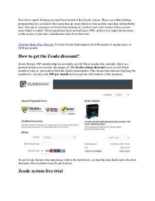 If you love sports betting you must have heard of the Zcode system. This is an online betting
program that lets you know the teams that are more likely to win and the ones that will probably
lose. This gives you peace of mind when betting as you don’t put your money where you are
more likely to suffer. The program has been around since 1999, and for it to make the decision
on the teams, it puts into consideration data from that time.
Visit the Order Page Directly To order Zcode Subscription for $49 instead of regular price of
$198 per month.
How to get the Zcode discount?
Zcode System VIP membership fee normally cost $198 per month, but currently, there is a
promotion that you can take advantage of. The Zcode system discount saves you $149 per
month as long as you want to hold the Zcode subscription. This means that instead of paying the
regular fee, you pay only $49 per month and you get the full features of the program.
To get Zcode System discount please follow the link below, so that this link shall lead to the best
discount offer available from Zcode System.
Zcode system free trial
 