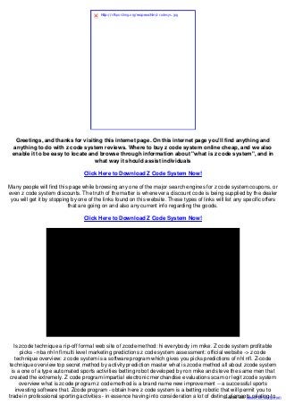 Greetings, and thanks for visiting this internet page. On this internet page you'll find anything and
anything to do with z code system reviews. Where to buy z code system online cheap, and we also
enable it to be easy to locate and browse through information about "what is z code system", and in
what way it should assist individuals
Click Here to Download Z Code System Now!
Many people will find this page while browsing any one of the major search engines for z code system coupons, or
even z code system discounts. The truth of the matter is whenever a discount code is being supplied by the dealer
you will get it by stopping by one of the links found on this website. These types of links will list any specific offers
that are going on and also any current info regarding the goods.
Click Here to Download Z Code System Now!
Is zcode technique a rip-off formal web site of zcode method: hi everybody i m mike. Z code system profitable
picks - nba nhl nfl multi level marketing predictions z code system assessment: official website -> z code
technique overview: z code system is a software program which gives you picks predictions of nhl nfl. Z-code
technique overview top secret method by activity prediction master what is zcode method all about zcode system
is a one of a type automated sports activities betting robot developed by ron mike and steve the same men that
created the extremely. Z code program impartial electronic merchandise evaluations scam or legit zcode system
overview what is zcode program z code method is a brand name new improvement -- a successful sports
investing software that. Zcode program - obtain here z code system is a betting robotic that will permit you to
trade in professional sporting activities - in essence having into consideration a lot of distinct elements relating to.
http://s9.postimg.org/ wspwvchln/ zcodesys.jpg
Created with www.PDFonFly.com
 