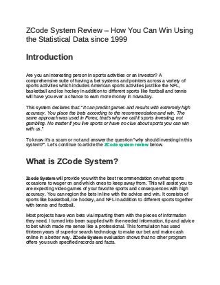 ZCode System Review – How You Can Win Using
the Statistical Data since 1999
Introduction
Are you an interesting person in sports activities or an investor? A
comprehensive suite of having a bet systems and pointers across a variety of
sports activities which includes American sports activities just like the NFL,
basketball and ice hockey in addition to different sports like football and tennis
will have you ever a chance to earn more money in nowaday.
This system declares that: “It can predict games and results with extremely high
accuracy. You place the bets according to the recommendation and win. The
same approach was used in Forex, that’s why we call it sports investing, not
gambling. No matter if you live sports or have no clue about sports you can win
with us.”
To know it’s a scam or not and answer the question “why should investing in this
system?”. Let’s continue to article the ZCode system review below.
What is ZCode System?
Zcode System will provide you with the best recommendation on what sports
occasions to wager on and which ones to keep away from. This will assist you to
are expecting video games of your favorite sports and consequences with high
accuracy. You can region the bets in line with the advice and win. It consists of
sports like basketball, ice hockey, and NFL in addition to different sports together
with tennis and football.
Most projects have won bets via imparting them with the pieces of information
they need. I turned into been supplied with the needed information, tip and advice
to bet which made me sense like a professional. This formulation has used
thirteen years of superior search technology to make our bet and make cash
online in a better way. ZCode System evaluation shows that no other program
offers you such specified records and facts.
 