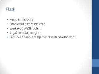 Flask 
• Micro Framework 
• Simple but extensible core 
• Werkzeug WSGI toolkit 
• Jinja2 template engine 
• Provides a simple template for web development 
 