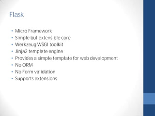 Flask 
• Micro Framework 
• Simple but extensible core 
• Werkzeug WSGI toolkit 
• Jinja2 template engine 
• Provides a simple template for web development 
• No ORM 
• No Form validation 
• Supports extensions 
 
