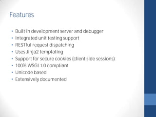 Features 
• Built in development server and debugger 
• Integrated unit testing support 
• RESTful request dispatching 
• Uses Jinja2 templating 
• Support for secure cookies (client side sessions) 
• 100% WSGI 1.0 compliant 
• Unicode based 
• Extensively documented 
 