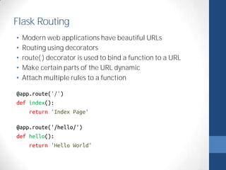 Flask Routing 
• Modern web applications have beautiful URLs 
• Routing using decorators 
• route( ) decorator is used to bind a function to a URL 
• Make certain parts of the URL dynamic 
• Attach multiple rules to a function 
@app.route('/') 
def index(): 
return 'Index Page' 
@app.route('/hello/') 
def hello(): 
return 'Hello World' 
 