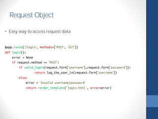 Request Object 
• Easy way to access request data 
@app.route('/login', methods=['POST', 'GET']) 
def login(): 
error = None 
if request.method == 'POST': 
if valid_login(request.form['username'],request.form['password']): 
return log_the_user_in(request.form['username']) 
else: 
error = 'Invalid username/password' 
return render_template(' login.html ', error=error) 
 