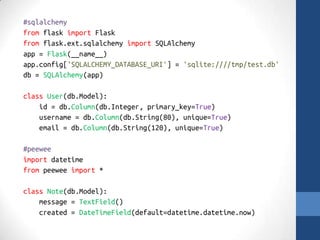 #sqlalchemy 
from flask import Flask 
from flask.ext.sqlalchemy import SQLAlchemy 
app = Flask(__name__) 
app.config['SQLALCHEMY_DATABASE_URI'] = 'sqlite:////tmp/test.db' 
db = SQLAlchemy(app) 
class User(db.Model): 
id = db.Column(db.Integer, primary_key=True) 
username = db.Column(db.String(80), unique=True) 
email = db.Column(db.String(120), unique=True) 
#peewee 
import datetime 
from peewee import * 
class Note(db.Model): 
message = TextField() 
created = DateTimeField(default=datetime.datetime.now) 
 