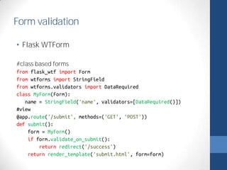 Form validation 
• Flask WTForm 
#class based forms 
from flask_wtf import Form 
from wtforms import StringField 
from wtforms.validators import DataRequired 
class MyForm(Form): 
name = StringField('name', validators=[DataRequired()]) 
#view 
@app.route('/submit', methods=('GET', 'POST')) 
def submit(): 
form = MyForm() 
if form.validate_on_submit(): 
return redirect('/success') 
return render_template('submit.html', form=form) 
 