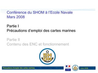 Précautions d’emploi des cartes marines mars 2008
Conférence du SHOM à l’Ecole Navale
Mars 2008
Partie I
Précautions d’emploi des cartes marines
Partie II
Contenu des ENC et fonctionnement
 