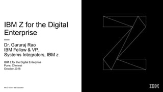 IBM Z / © 2017 IBM Corporation
IBM Z for the Digital
Enterprise
—
Dr. Gururaj Rao
IBM Fellow & VP,
Systems Integrators, IBM z
IBM Z for the Digital Enterprise
Pune, Chennai
October 2018
 