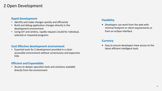 12
Rapid Development
• Identify and make changes quickly and efficiently
• Build and debug application changes directly in the
development environment
• Using GIT and Jenkins, rapidly request a build for individual,
selected or impacted programs
Cost Effective development environment
• Essential tools for Z development provided in a clean
accessible environment without unnecessary and expensive
frills
Efficient and Expandable
• Access to deeper specialist tools and solutions available
directly from the environment
Flexibility
• Developers can work from the web with
minimal footprint or client requirements or
from an eclipse interface
Currency
• Easy to ensure developers have access to the
latest efficient intelligent tools
Z Open Development
 