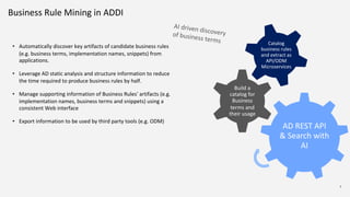 7
Business Rule Mining in ADDI
7
• Automatically discover key artifacts of candidate business rules
(e.g. business terms, implementation names, snippets) from
applications.
• Leverage AD static analysis and structure information to reduce
the time required to produce business rules by half.
• Manage supporting information of Business Rules' artifacts (e.g.
implementation names, business terms and snippets) using a
consistent Web interface
• Export information to be used by third party tools (e.g. ODM)
AD REST API
& Search with
AI
Build a
catalog for
Business
terms and
their usage
Catalog
business rules
and extract as
API/ODM
Microservices
AI driven discoveryof business terms
 