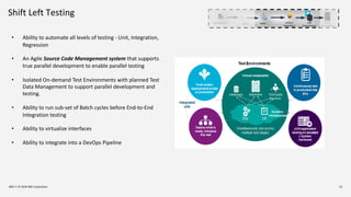 Shift Left Testing
IBM Z / © 2018 IBM Corporation 14
• Ability to automate all levels of testing - Unit, Integration,
Regression
• An Agile Source Code Management system that supports
true parallel development to enable parallel testing
• Isolated On-demand Test Environments with planned Test
Data Management to support parallel development and
testing.
• Ability to run sub-set of Batch cycles before End-to-End
Integration testing
• Ability to virtualize interfaces
• Ability to integrate into a DevOps Pipeline
Development Build Artifact
Repository
SCM Test
Environments
Prod
Environment
 