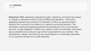 IBM Z DEVOPS
Disclaimer
Disclaimer: IBM’s statements regarding its plans, directions, and intent are subject
to change or withdrawal without notice at IBM’s sole discretion. Information
regarding potential future products is intended to outline our general product
direction and it should not be relied on in making a purchasing decision. The
information mentioned regarding potential future products is not a commitment,
promise, or legal obligation to deliver any material, code or functionality. Information
about potential future products may not be incorporated into any contract. The
development, release, and timing of any future features or functionality described
for our products remains at our sole discretion.
 