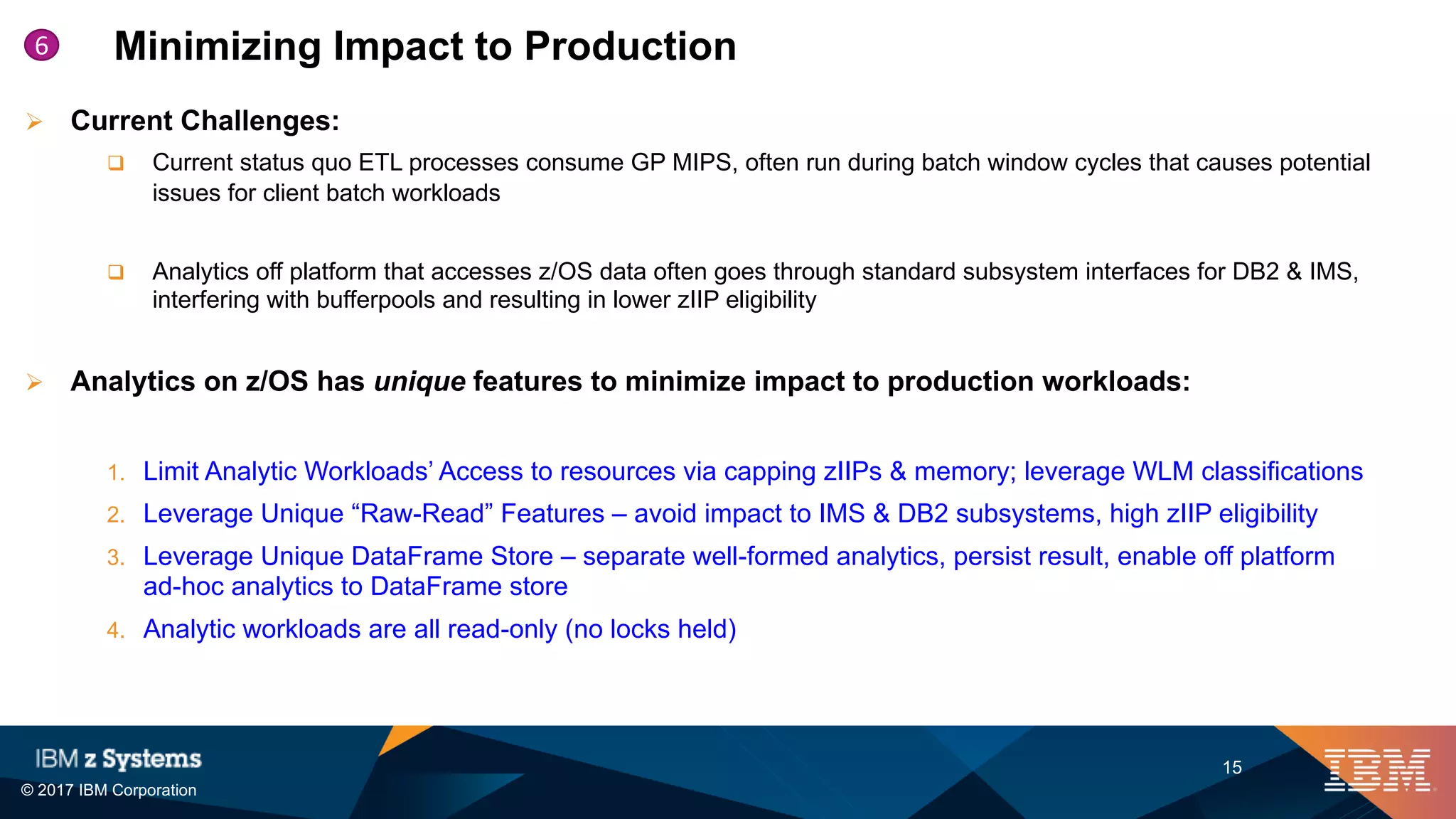 © 2017 IBM Corporation
15
Minimizing Impact to Production6
Ø Current Challenges:
q Current status quo ETL processes consume GP MIPS, often run during batch window cycles that causes potential
issues for client batch workloads
q Analytics off platform that accesses z/OS data often goes through standard subsystem interfaces for DB2 & IMS,
interfering with bufferpools and resulting in lower zIIP eligibility
Ø Analytics on z/OS has unique features to minimize impact to production workloads:
1. Limit Analytic Workloads’ Access to resources via capping zIIPs & memory; leverage WLM classifications
2. Leverage Unique “Raw-Read” Features – avoid impact to IMS & DB2 subsystems, high zIIP eligibility
3. Leverage Unique DataFrame Store – separate well-formed analytics, persist result, enable off platform
ad-hoc analytics to DataFrame store
4. Analytic workloads are all read-only (no locks held)
 