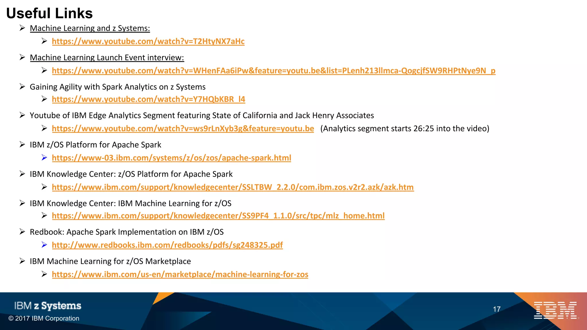 © 2017 IBM Corporation
17
Ø Machine Learning and z Systems:
Ø https://www.youtube.com/watch?v=T2HtyNX7aHc
Ø Machine Learning Launch Event interview:
Ø https://www.youtube.com/watch?v=WHenFAa6iPw&feature=youtu.be&list=PLenh213llmca-QogcjfSW9RHPtNye9N_p
Ø Gaining Agility with Spark Analytics on z Systems
Ø https://www.youtube.com/watch?v=Y7HQbKBR_l4
Ø Youtube of IBM Edge Analytics Segment featuring State of California and Jack Henry Associates
Ø https://www.youtube.com/watch?v=ws9rLnXyb3g&feature=youtu.be (Analytics segment starts 26:25 into the video)
Ø IBM z/OS Platform for Apache Spark
Ø https://www-03.ibm.com/systems/z/os/zos/apache-spark.html
Ø IBM Knowledge Center: z/OS Platform for Apache Spark
Ø https://www.ibm.com/support/knowledgecenter/SSLTBW_2.2.0/com.ibm.zos.v2r2.azk/azk.htm
Ø IBM Knowledge Center: IBM Machine Learning for z/OS
Ø https://www.ibm.com/support/knowledgecenter/SS9PF4_1.1.0/src/tpc/mlz_home.html
Ø Redbook: Apache Spark Implementation on IBM z/OS
Ø http://www.redbooks.ibm.com/redbooks/pdfs/sg248325.pdf
Ø IBM Machine Learning for z/OS Marketplace
Ø https://www.ibm.com/us-en/marketplace/machine-learning-for-zos
Useful Links
 