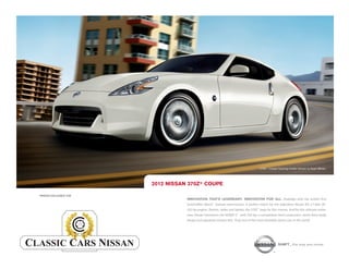 370Z ® Coupe Touring model shown in Pearl White.




                          2012 NISSAN 370Z® COUPE

PRINTED EXCLUSIVELY FOR
                                     INNOVATION THAT'S LEGENDARY. INNOVATION FOR ALL. Available with the world’s first
                                     SynchroRev Match ® manual transmission. A perfect match for the legendary Nissan VQ 3.7-liter V6
                                     332-hp engine. Shorter, wider and lighter, the 370Z® begs for the corners. And for the ultimate enthu
                                                                                                                                         -
                                     siast, Nissan introduces the NISMO Z ® with 350 hp, a competition-bred suspension, down-force body
                                     design and signature interior trim. Truly one of the most desirable sports cars in the world.




                                                                                                         SHIFT_ the way you move
 