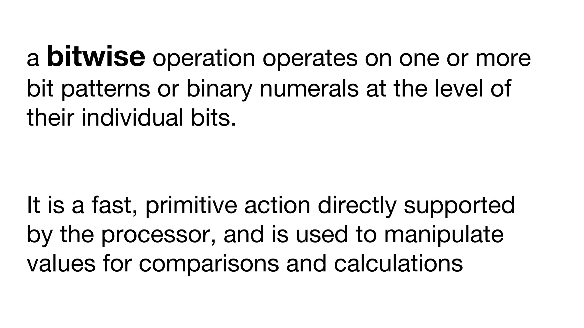 a bitwise operation operates on one or more
bit patterns or binary numerals at the level of
their individual bits.
It is a fast, primitive action directly supported
by the processor, and is used to manipulate
values for comparisons and calculations
 