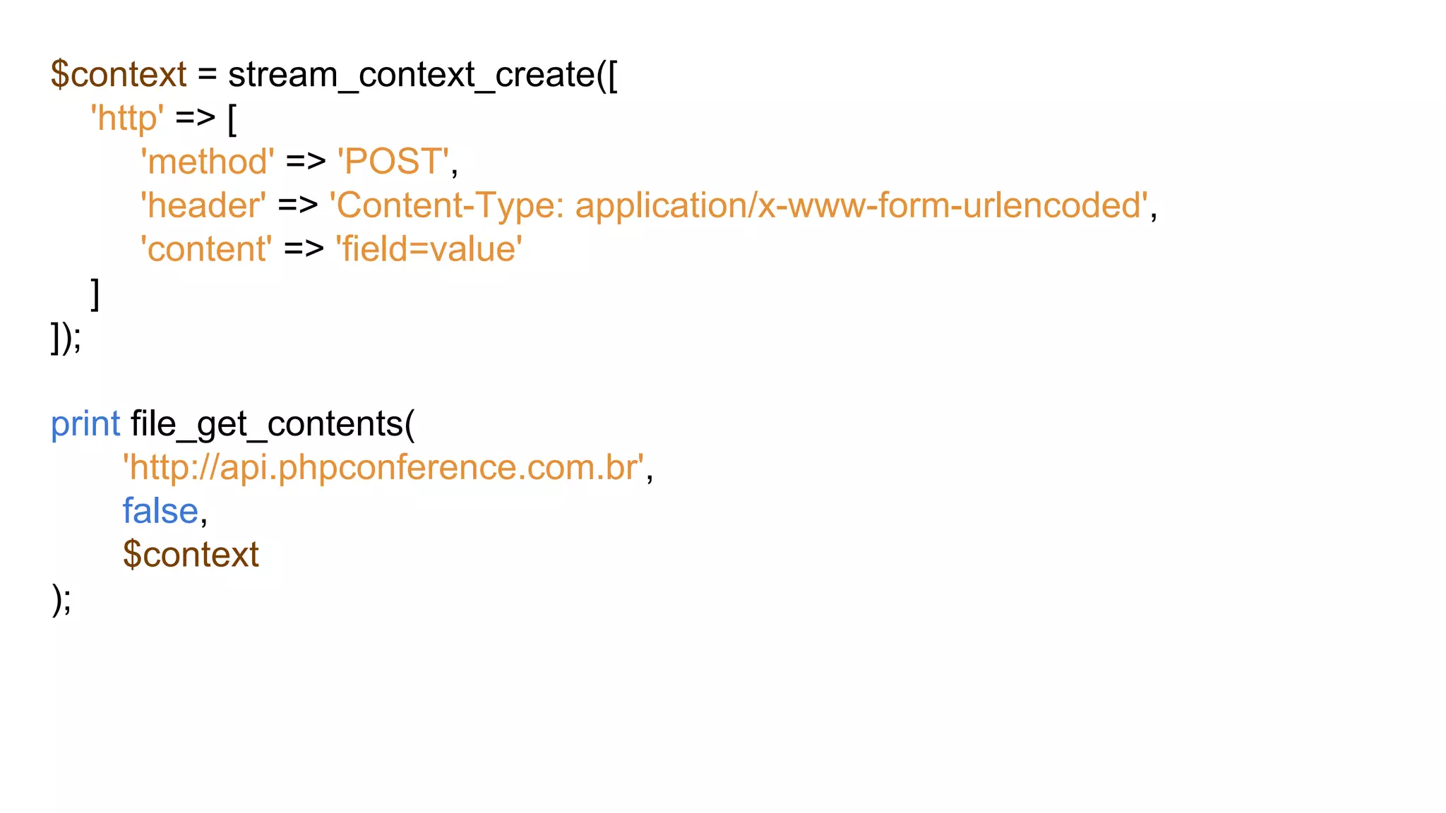 $context = stream_context_create([
'http' => [
'method' => 'POST',
'header' => 'Content-Type: application/x-www-form-urlencoded',
'content' => 'field=value'
]
]);
print file_get_contents(
'http://api.phpconference.com.br',
false,
$context
);
 
