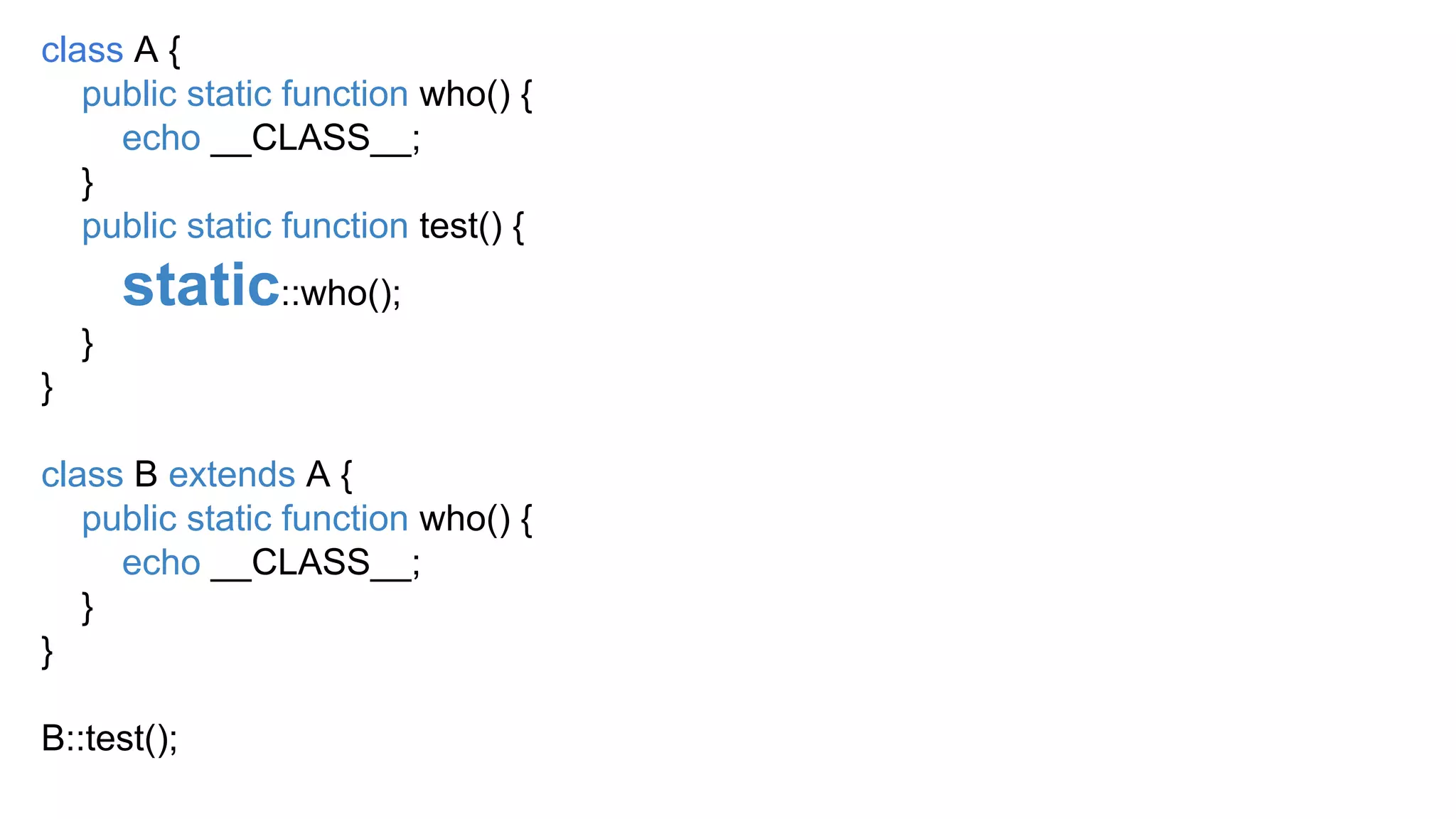 class A {
public static function who() {
echo __CLASS__;
}
public static function test() {
static::who();
}
}
class B extends A {
public static function who() {
echo __CLASS__;
}
}
B::test();
 
