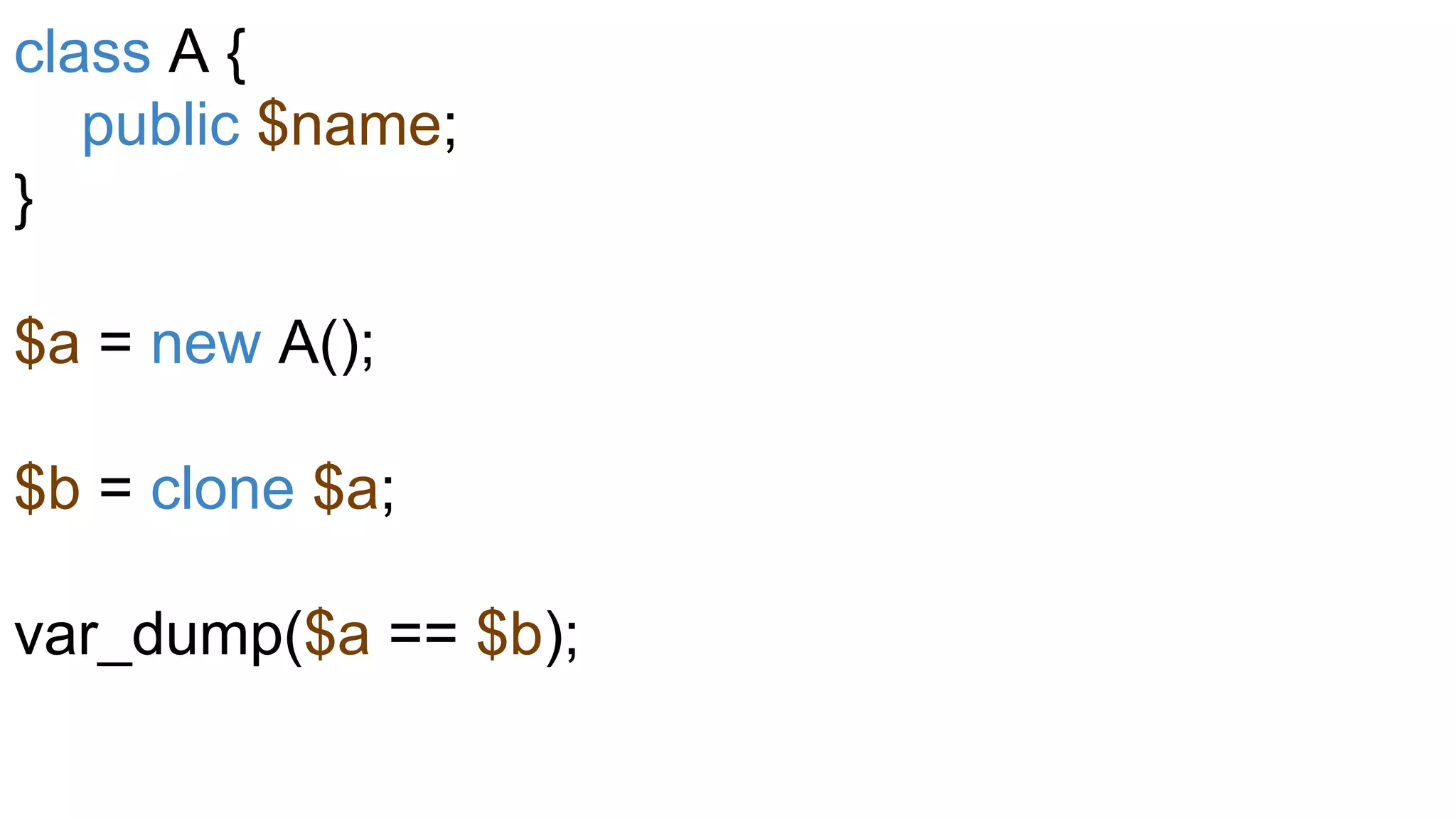 class A {
public $name;
}
$a = new A();
$b = clone $a;
var_dump($a == $b);
 