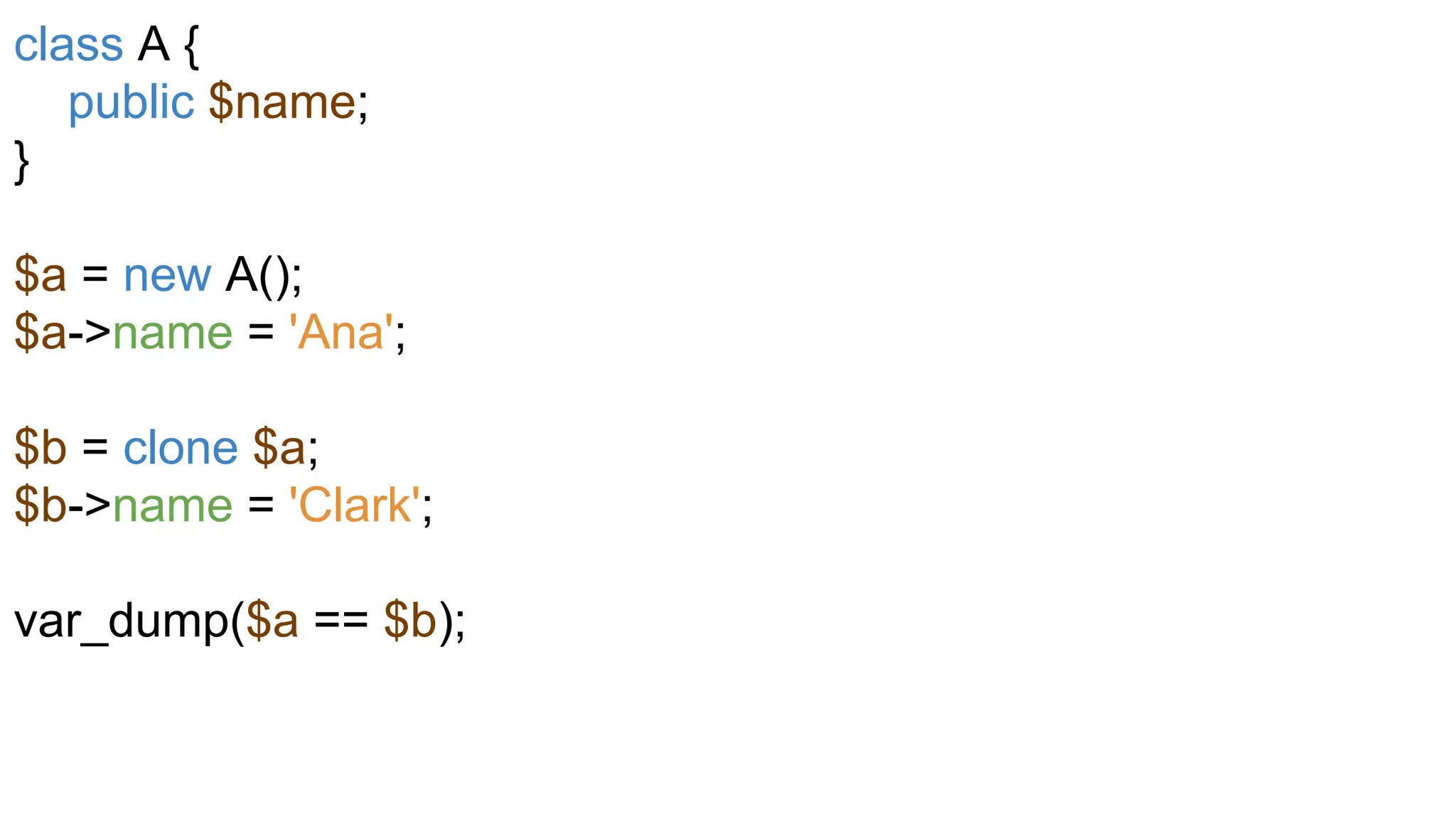 class A {
public $name;
}
$a = new A();
$a->name = 'Ana';
$b = clone $a;
$b->name = 'Clark';
var_dump($a == $b);
 