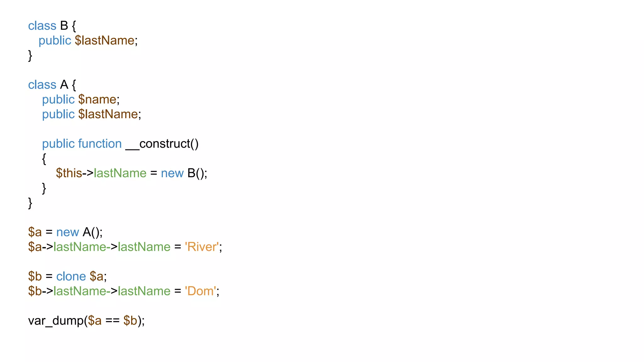 class B {
public $lastName;
}
class A {
public $name;
public $lastName;
public function __construct()
{
$this->lastName = new B();
}
}
$a = new A();
$a->lastName->lastName = 'River';
$b = clone $a;
$b->lastName->lastName = 'Dom';
var_dump($a == $b);
 