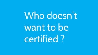 Who doesn’t
want to be
certified ?
 