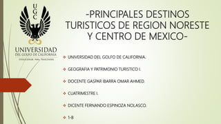 -PRINCIPALES DESTINOS
TURISTICOS DE REGION NORESTE
Y CENTRO DE MEXICO-
 UNIVERSIDAD DEL GOLFO DE CALIFORNIA.
 GEOGRAFIA Y PATRIMONIO TURISTICO I.
 DOCENTE GASPAR IBARRA OMAR AHMED.
 CUATRIMESTRE I.
 DICENTE FERNANDO ESPINOZA NOLASCO.
 1-B
 