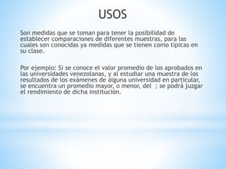 USOS
Son medidas que se toman para tener la posibilidad de
establecer comparaciones de diferentes muestras, para las
cuales son conocidas ya medidas que se tienen como típicas en
su clase.
Por ejemplo: Si se conoce el valor promedio de los aprobados en
las universidades venezolanas, y al estudiar una muestra de los
resultados de los exámenes de alguna universidad en particular,
se encuentra un promedio mayor, o menor, del ; se podrá juzgar
el rendimiento de dicha institución.
 