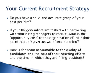    Do you have a solid and accurate grasp of your
    cost per hire?

   If your HR generalists are tasked with partnering
    with your hiring managers to recruit, what is the
    “opportunity cost” to the organization of their time
    spent recruiting versus workforce planning?

   How is the team accountable to the quality of
    candidates and the cost of their sourcing efforts
    and the time in which they are filling positions?
 