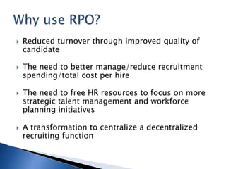    Reduced turnover through improved quality of
    candidate

   The need to better manage/reduce recruitment
    spending/total cost per hire

   The need to free HR resources to focus on more
    strategic talent management and workforce
    planning initiatives

   A transformation to centralize a decentralized
    recruiting function
 