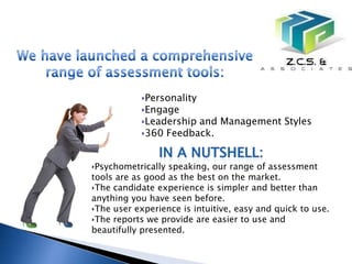 ‣Personality
           ‣Engage
           ‣Leadership and Management Styles
           ‣360 Feedback.


‣Psychometrically speaking, our range of assessment
tools are as good as the best on the market.
‣The candidate experience is simpler and better than
anything you have seen before.
‣The user experience is intuitive, easy and quick to use.
‣The reports we provide are easier to use and
beautifully presented.
 
