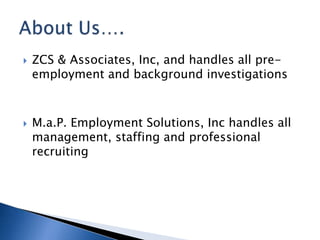    ZCS & Associates, Inc, and handles all pre-
    employment and background investigations



   M.a.P. Employment Solutions, Inc handles all
    management, staffing and professional
    recruiting
 