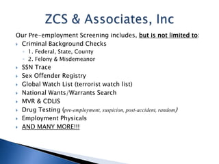 Our Pre-employment Screening includes, but is not limited to:
 Criminal Background Checks
    ◦ 1. Federal, State, County
    ◦ 2. Felony & Misdemeanor
   SSN Trace
   Sex Offender Registry
   Global Watch List (terrorist watch list)
   National Wants/Warrants Search
   MVR & CDLIS
   Drug Testing (pre-employment, suspicion, post-accident, random)
   Employment Physicals
   AND MANY MORE!!!
 