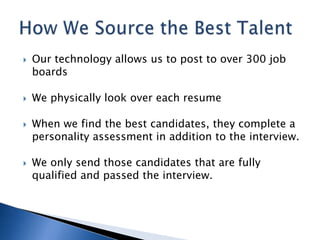    Our technology allows us to post to over 300 job
    boards

   We physically look over each resume

   When we find the best candidates, they complete a
    personality assessment in addition to the interview.

   We only send those candidates that are fully
    qualified and passed the interview.
 