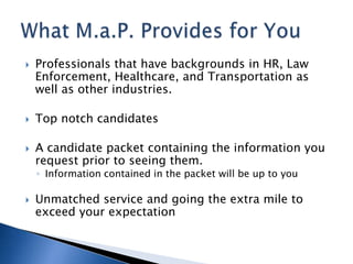    Professionals that have backgrounds in HR, Law
    Enforcement, Healthcare, and Transportation as
    well as other industries.

   Top notch candidates

   A candidate packet containing the information you
    request prior to seeing them.
    ◦ Information contained in the packet will be up to you

   Unmatched service and going the extra mile to
    exceed your expectation
 