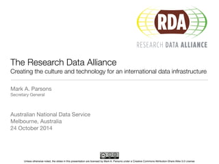The Research Data Alliance 
Creating the culture and technology for an international data infrastructure 
Mark A. Parsons 
Secretary General 
Australian National Data Service 
Melbourne, Australia 
24 October 2014 
Unless otherwise noted, the slides in this presentation are licensed by Mark A. Parsons under a Creative Commons Attribution-Share Alike 3.0 License 
 