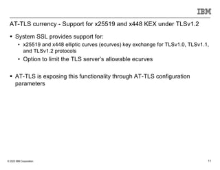 © 2023 IBM Corporation 11
AT-TLS currency - Support for x25519 and x448 KEX under TLSv1.2
§ System SSL provides support for:
• x25519 and x448 elliptic curves (ecurves) key exchange for TLSv1.0, TLSv1.1,
and TLSv1.2 protocols
• Option to limit the TLS server’s allowable ecurves
§ AT-TLS is exposing this functionality through AT-TLS configuration
parameters
 