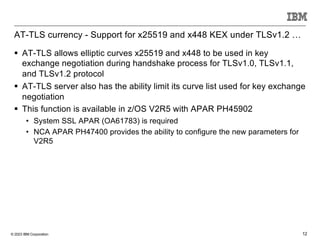 © 2023 IBM Corporation 12
AT-TLS currency - Support for x25519 and x448 KEX under TLSv1.2 …
§ AT-TLS allows elliptic curves x25519 and x448 to be used in key
exchange negotiation during handshake process for TLSv1.0, TLSv1.1,
and TLSv1.2 protocol
§ AT-TLS server also has the ability limit its curve list used for key exchange
negotiation
§ This function is available in z/OS V2R5 with APAR PH45902
• System SSL APAR (OA61783) is required
• NCA APAR PH47400 provides the ability to configure the new parameters for
V2R5
 