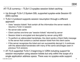 © 2023 IBM Corporation 13
AT-TLS currency – TLSv1.3 sysplex session ticket caching
§ Up through TLSv1.2 System SSL supported sysplex-wide Session ID
(SID) caches
§ TLSv1.3 protocol supports session resumption through a different
approach
• Uses “session tickets” that contain all the information the server needs to
resume a TLSv1.3 session
• No server-side cache
• Client caches one-time-use “session tickets” returned by server
• Session ticket is encrypted and decrypted by server using AES
• To perform an abbreviated handshake, the client sends a Client Hello message
to the server that contains a cached session ticket from the client cache
• If the server recognizes the ticket and can successfully decrypt it, it continues
with the abbreviated handshake with many of the same advantages seen in
previous TLS versions
§ AT-TLS supported TLSv1.3 beginning in V2R4 including support for
session resumption using session tickets but only within the scope of a
single application address space. There was no sysplex-wide support.
 