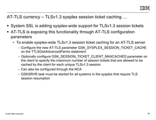 © 2023 IBM Corporation 14
AT-TLS currency – TLSv1.3 sysplex session ticket caching …
§ System SSL is adding sysplex-wide support for TLSv1.3 session tickets
§ AT-TLS is exposing this functionality through AT-TLS configuration
parameters
• To enable sysplex-wide TLSv1.3 session ticket caching for an AT-TLS server
- Configure the new AT-TLS parameter GSK_SYSPLEX_SESSION_TICKET_CACHE
on the TTLSGskAdvancedParms statement
- Optionally configure GSK_SESSION_TICKET_CLIENT_MAXCACHED parameter on
the client to specify the maximum number of session tickets that are allowed to be
cached by the client for each unique TLSv1.3 session
- Can also be configured through the NCA
- GSKSRVR task must be started for all systems in the sysplex that require TLS
session resumption
 