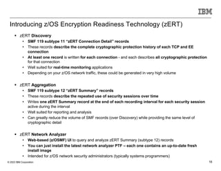 © 2023 IBM Corporation 18
§ zERT Discovery
• SMF 119 subtype 11 “zERT Connection Detail” records
• These records describe the complete cryptographic protection history of each TCP and EE
connection
• At least one record is written for each connection - and each describes all cryptographic protection
for that connection
• Well suited for real-time monitoring applications
• Depending on your z/OS network traffic, these could be generated in very high volume
§ zERT Aggregation
• SMF 119 subtype 12 “zERT Summary” records
• These records describe the repeated use of security sessions over time
• Writes one zERT Summary record at the end of each recording interval for each security session
active during the interval
• Well suited for reporting and analysis
• Can greatly reduce the volume of SMF records (over Discovery) while providing the same level of
cryptographic detail
§ zERT Network Analyzer
• Web-based (z/OSMF) UI to query and analyze zERT Summary (subtype 12) records
• You can just install the latest network analyzer PTF – each one contains an up-to-date fresh
install image
• Intended for z/OS network security administrators (typically systems programmers)
Introducing z/OS Encryption Readiness Technology (zERT)
 