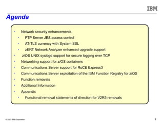 © 2023 IBM Corporation 2
Agenda
• Network security enhancements
• FTP Server JES access control
• AT-TLS currency with System SSL
• zERT Network Analyzer enhanced upgrade support
• z/OS UNIX syslogd support for secure logging over TCP
• Networking support for z/OS containers
• Communications Server support for RoCE Express3
• Communications Server exploitation of the IBM Function Registry for z/OS
• Function removals
• Additional Information
• Appendix
• Functional removal statements of direction for V2R5 removals
 