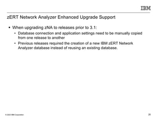 © 2023 IBM Corporation 20
zERT Network Analyzer Enhanced Upgrade Support
§ When upgrading zNA to releases prior to 3.1:
• Database connection and application settings need to be manually copied
from one release to another
• Previous releases required the creation of a new IBM zERT Network
Analyzer database instead of reusing an existing database.
 