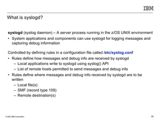 © 2023 IBM Corporation 24
What is syslogd?
syslogd (syslog daemon) – A server process running in the z/OS UNIX environment
• System applications and components can use syslogd for logging messages and
capturing debug information
Controlled by defining rules in a configuration file called /etc/syslog.conf
• Rules define how messages and debug info are received by syslogd
– Local applications write to syslogd using syslog() API
– List of remote hosts permitted to send messages and debug info
• Rules define where messages and debug info received by syslogd are to be
written
– Local file(s)
– SMF (record type 109)
– Remote destination(s)
 