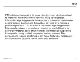 © 2023 IBM Corporation 3
IBM's statements regarding its plans, directions, and intent are subject
to change or withdrawal without notice at IBM's sole discretion.
Information regarding potential future products is intended to outline our
general product direction and it should not be relied on in making a
purchasing decision. The information mentioned regarding potential
future products is not a commitment, promise, or legal obligation to
deliver any material, code, or functionality. Information about potential
future products may not be incorporated into any contract. The
development, release, and timing of any future features or functionality
described for our products remain at our sole discretion.
 