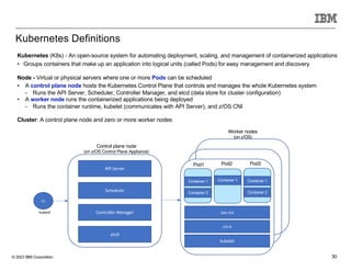 © 2023 IBM Corporation 30
Kubernetes Definitions
Kubernetes (K8s) - An open-source system for automating deployment, scaling, and management of containerized applications
• Groups containers that make up an application into logical units (called Pods) for easy management and discovery
Node - Virtual or physical servers where one or more Pods can be scheduled
• A control plane node hosts the Kubernetes Control Plane that controls and manages the whole Kubernetes system
− Runs the API Server, Scheduler, Controller Manager, and etcd (data store for cluster configuration)
• A worker node runs the containerized applications being deployed
− Runs the container runtime, kubelet (communicates with API Server), and z/OS CNI
Cluster: A control plane node and zero or more worker nodes
API Server
Scheduler
Controller Manager
etcd
CLI
kubectl
cri-o
kubelet
Pod1 Pod2 Pod3
Container 1
Container 2
Container 1 Container 1
Container 2
zos-cni
Worker nodes
(on z/OS)
Control plane node
(on z/OS Control Plane Appliance)
 