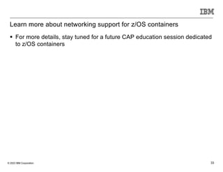 © 2023 IBM Corporation 33
Learn more about networking support for z/OS containers
§ For more details, stay tuned for a future CAP education session dedicated
to z/OS containers
 