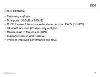 © 2023 IBM Corporation 38
RoCE Express3
§ Technology refresh
§ Dual ports (10GbE or 25GbE)
§ RoCE Express3 features can be shared across LPARs (SR-IOV)
§ 63 virtual functions (VFs) per physical port
§ Maximum of 16 features per CPC
§ Supports RoCEv1 and RoCEv2
§ Provides improved performance and RAS
 